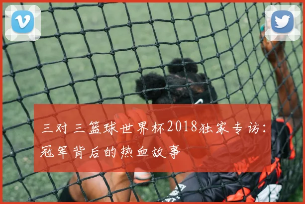 三对三篮球世界杯2018独家专访：冠军背后的热血故事