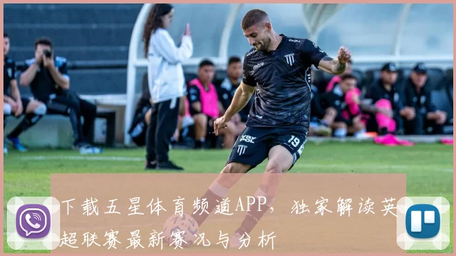 下载五星体育频道APP，独家解读英超联赛最新赛况与分析