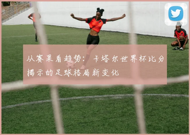 从赛果看趋势：卡塔尔世界杯比分揭示的足球格局新变化