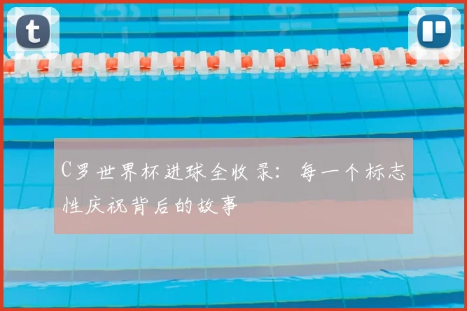 C罗世界杯进球全收录：每一个标志性庆祝背后的故事