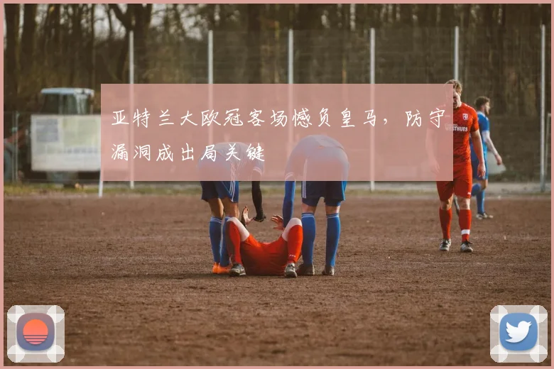 亚特兰大欧冠客场憾负皇马，防守漏洞成出局关键