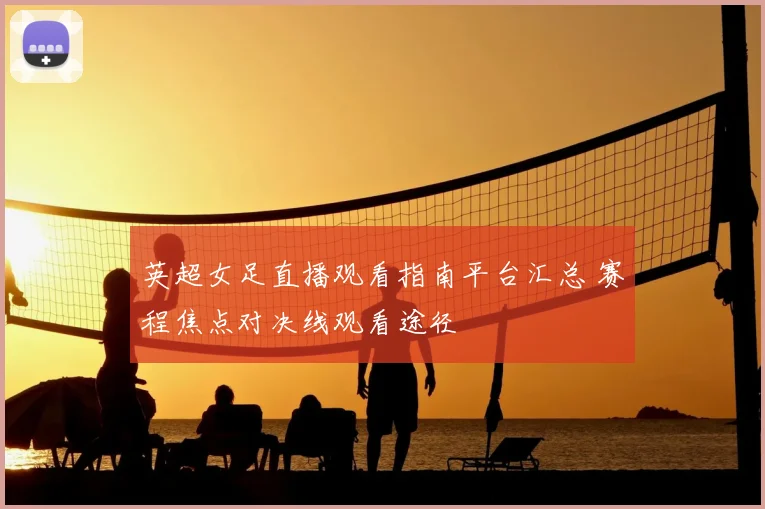 英超女足直播观看指南平台汇总 赛程焦点对决线观看途径