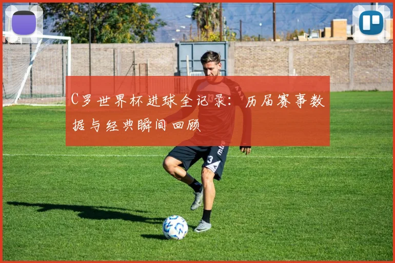 C罗世界杯进球全记录：历届赛事数据与经典瞬间回顾