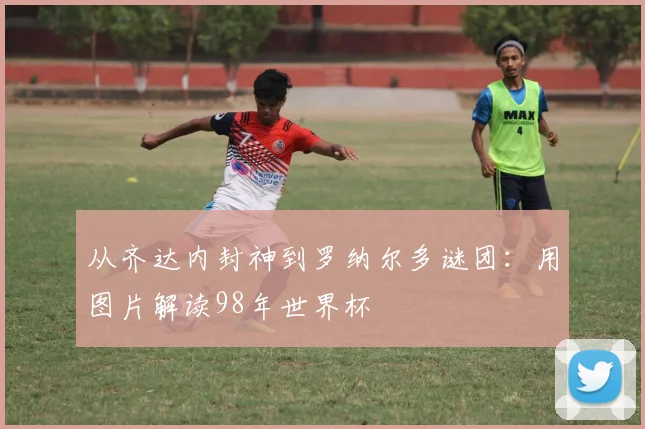 从齐达内封神到罗纳尔多谜团：用图片解读98年世界杯