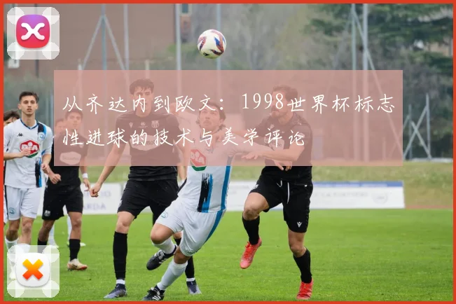 从齐达内到欧文：1998世界杯标志性进球的技术与美学评论