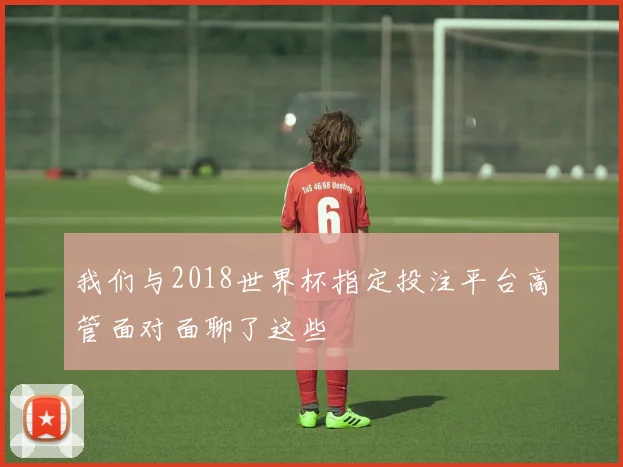 我们与2018世界杯指定投注平台高管面对面聊了这些