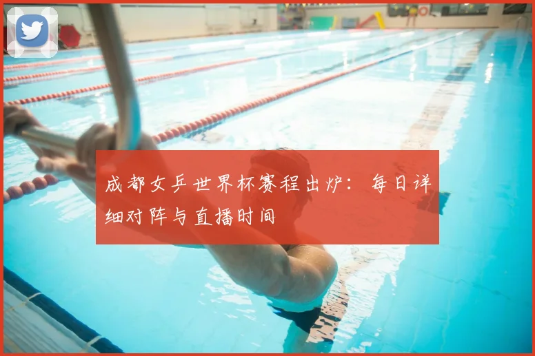 成都女乒世界杯赛程出炉：每日详细对阵与直播时间