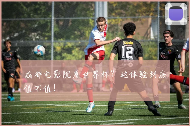 成都电影院看世界杯？这体验到底值不值！