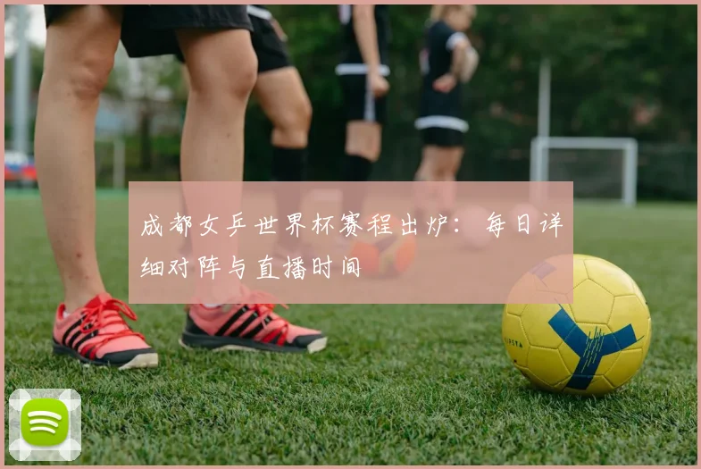 成都女乒世界杯赛程出炉：每日详细对阵与直播时间
