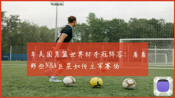 年美国男篮世界杯夺冠阵容:看看那些NBA巨星如何主宰赛场
