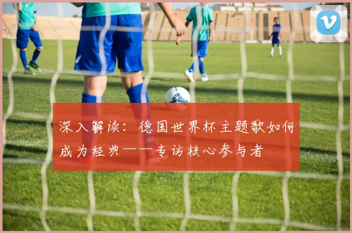 深入解读：德国世界杯主题歌如何成为经典——专访核心参与者